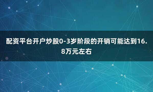 配资平台开户炒股0-3岁阶段的开销可能达到16.8万元左右