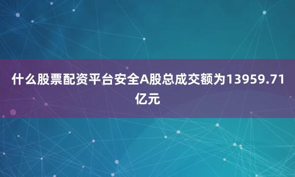 什么股票配资平台安全A股总成交额为13959.71亿元