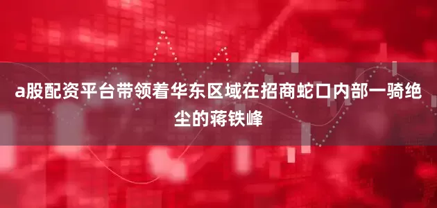 a股配资平台带领着华东区域在招商蛇口内部一骑绝尘的蒋铁峰