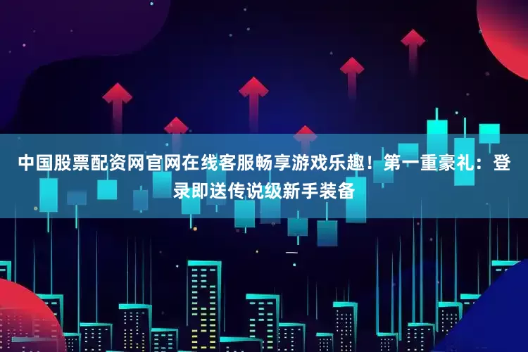 中国股票配资网官网在线客服畅享游戏乐趣！第一重豪礼：登录即送传说级新手装备